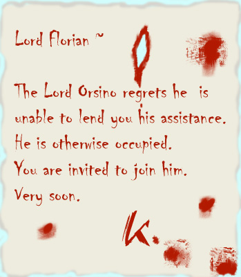 The Lord Orsino regrets he is unable to lend you his assistance. He is otherwise occupied. You are invited to join him. Very soon.